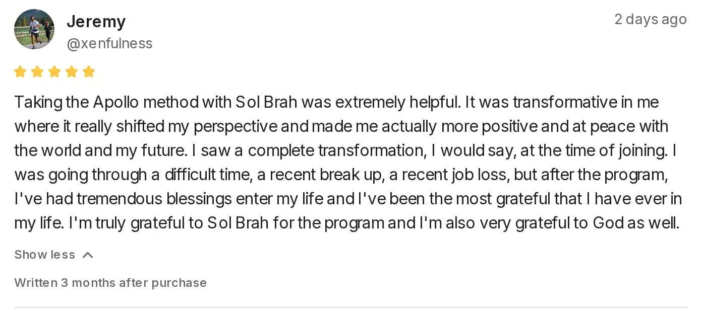 Five-star Whop review by Jeremy: Taking the Apollo method with Sol Brah was extremely helpful. It was transformative in me where it really shifted my perspective and made me actually more positive and at peace with the world and my future. I saw a complete transformation, I would say, at the time of joining. I was going through a difficult time, a recent break up, a recent job loss, but after the program, I've had tremendous blessings enter my life and I've been the most grateful that I have ever in my life. I'm truly grateful to Sol Brah for the program and I'm also very grateful to God as well.