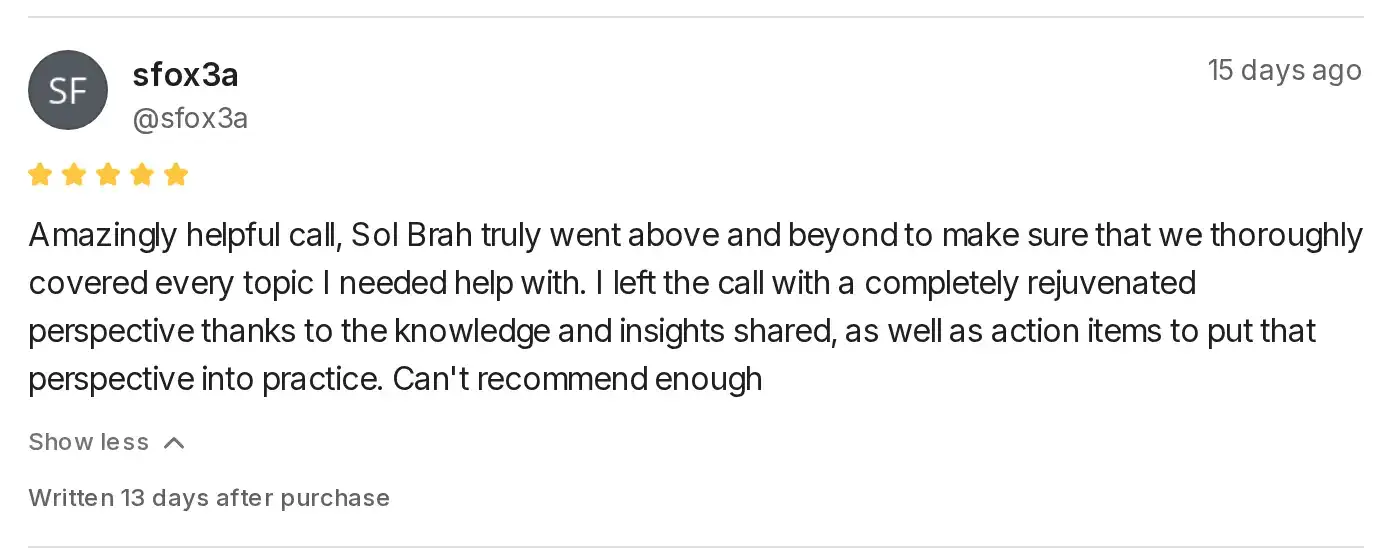 Five-star Whop review by sfox3a: Amazingly helpful call, Sol Brah truly went above and beyond to make sure that we thoroughly covered every topic I needed help with. I left the call with a completely rejuvenated perspective thanks to the knowledge and insights shared, as well as action items to put that perspective into practice. Can't recommend enough